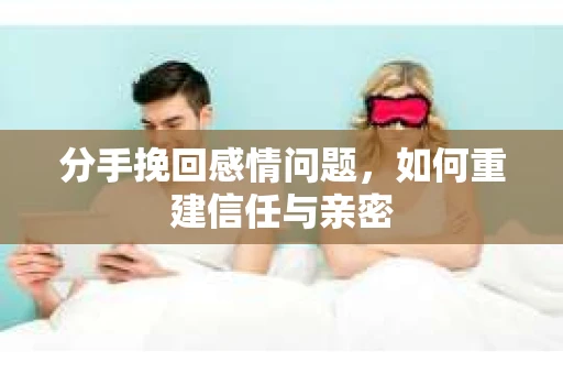 分手挽回感情问题，如何重建信任与亲密