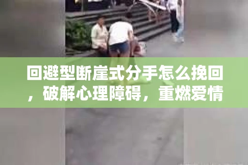 回避型断崖式分手怎么挽回，破解心理障碍，重燃爱情火花