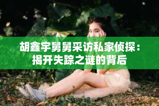 胡鑫宇舅舅采访私家侦探：揭开失踪之谜的背后