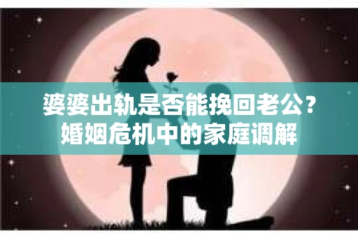 婆婆出轨是否能挽回老公？婚姻危机中的家庭调解