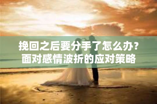 挽回之后要分手了怎么办？面对感情波折的应对策略