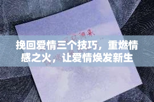 挽回爱情三个技巧,重燃情感之火,让爱情焕发新生 挽回爱情三个技巧,重燃情感之火,让爱情焕发新生