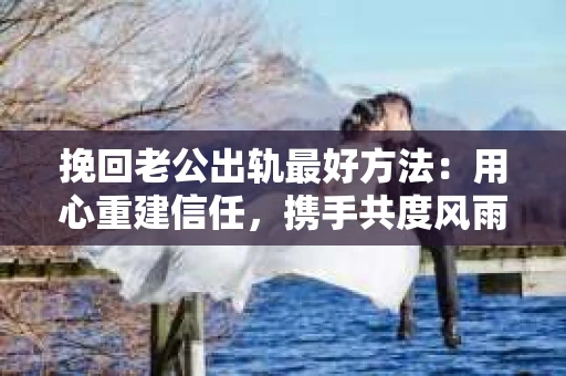 挽回老公出轨最好方法：用心重建信任，携手共度风雨