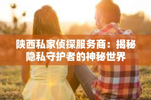 陕西私家侦探服务商：揭秘隐私守护者的神秘世界