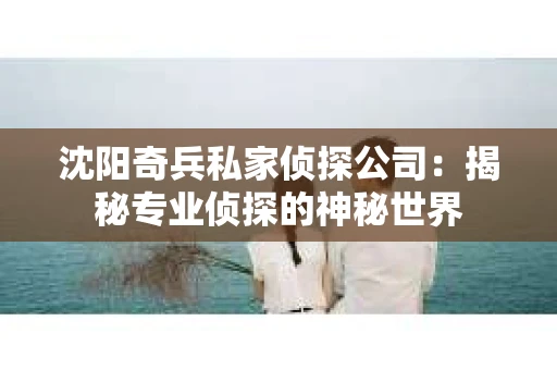 沈阳奇兵私家侦探公司：揭秘专业侦探的神秘世界