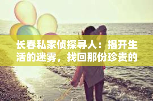 长春私家侦探寻人：揭开生活的迷雾，找回那份珍贵的联系