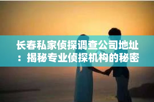 长春私家侦探调查公司地址：揭秘专业侦探机构的秘密基地