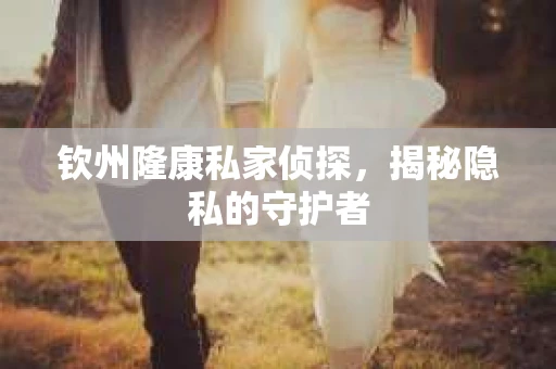 钦州隆康私家侦探，揭秘隐私的守护者