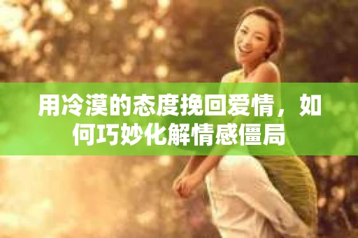 用冷漠的态度挽回爱情，如何巧妙化解情感僵局