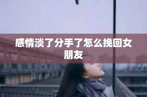 感情淡了分手了怎么挽回女朋友 感情淡了分手了怎么挽回女朋友