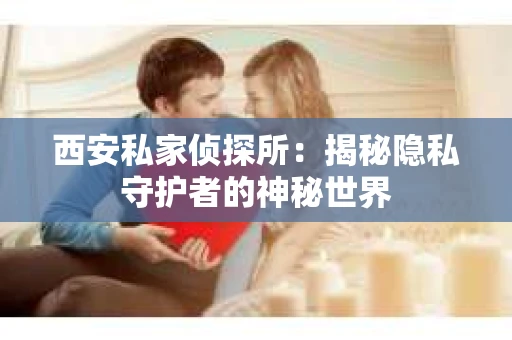 西安私家侦探所：揭秘隐私守护者的神秘世界