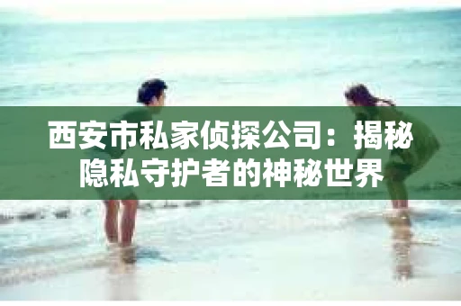 西安市私家侦探公司：揭秘隐私守护者的神秘世界