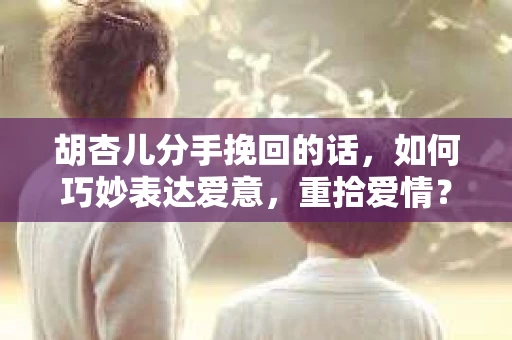 胡杏儿分手挽回的话，如何巧妙表达爱意，重拾爱情？