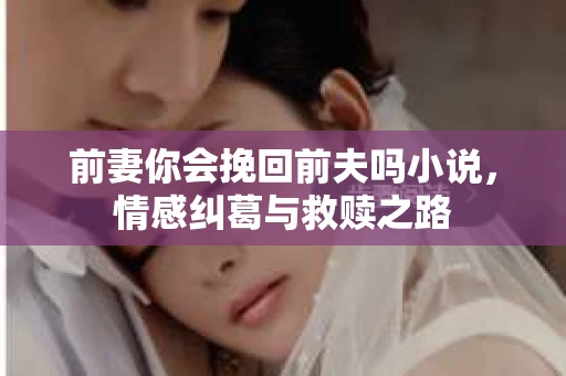前妻你会挽回前夫吗小说，情感纠葛与救赎之路