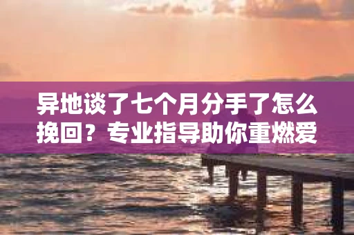 异地谈了七个月分手了怎么挽回？专业指导助你重燃爱情之火