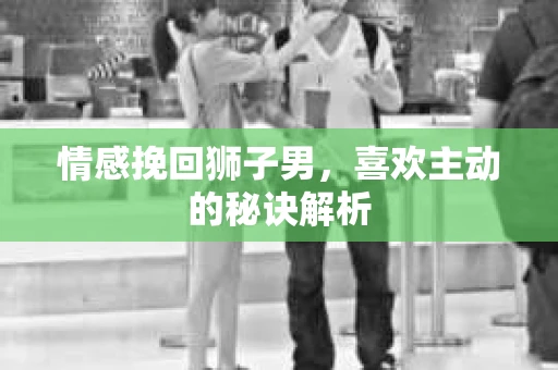 情感挽回狮子男，喜欢主动的秘诀解析