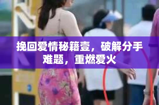 挽回爱情秘籍壹，破解分手难题，重燃爱火