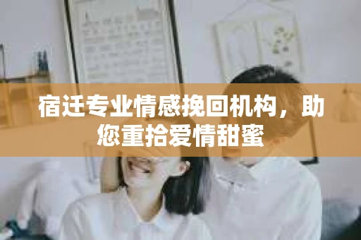 宿迁专业情感挽回机构，助您重拾爱情甜蜜